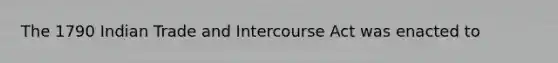 The 1790 Indian Trade and Intercourse Act was enacted to