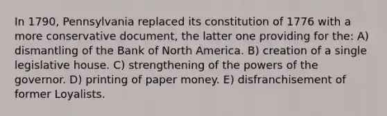 In 1790, Pennsylvania replaced its constitution of 1776 with a more conservative document, the latter one providing for the: A) dismantling of the Bank of North America. B) creation of a single legislative house. C) strengthening of the powers of the governor. D) printing of paper money. E) disfranchisement of former Loyalists.