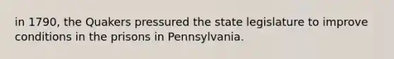 in 1790, the Quakers pressured the state legislature to improve conditions in the prisons in Pennsylvania.