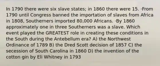 In 1790 there were six slave states; in 1860 there were 15. ·From 1790 until Congress banned the importation of slaves from Africa in 1808, Southerners imported 80,000 Africans. ·By 1860 approximately one in three Southerners was a slave. Which event played the GREATEST role in creating these conditions in the South during the Antebellum era? A) the Northwest Ordinance of 1789 B) the Dred Scott decision of 1857 C) the secession of South Carolina in 1860 D) the invention of the cotton gin by Eli Whitney in 1793