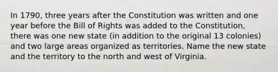 In 1790, three years after the Constitution was written and one year before the Bill of Rights was added to the Constitution, there was one new state (in addition to the original 13 colonies) and two large areas organized as territories. Name the new state and the territory to the north and west of Virginia.