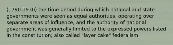 (1790-1930) the time period during which national and state governments were seen as equal authorities, operating over separate areas of influence, and the authority of national government was generally limited to the expressed powers listed in the constitution; also called "layer cake" federalism