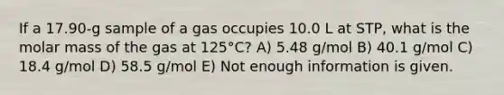 If a 17.90-g sample of a gas occupies 10.0 L at STP, what is the molar mass of the gas at 125°C? A) 5.48 g/mol B) 40.1 g/mol C) 18.4 g/mol D) 58.5 g/mol E) Not enough information is given.