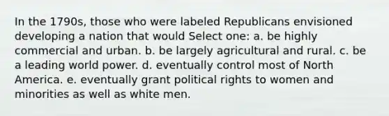 In the 1790s, those who were labeled Republicans envisioned developing a nation that would Select one: a. be highly commercial and urban. b. be largely agricultural and rural. c. be a leading world power. d. eventually control most of North America. e. eventually grant political rights to women and minorities as well as white men.