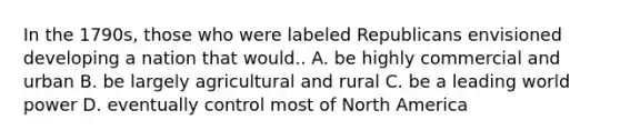 In the 1790s, those who were labeled Republicans envisioned developing a nation that would.. A. be highly commercial and urban B. be largely agricultural and rural C. be a leading world power D. eventually control most of North America