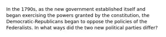 In the 1790s, as the new government established itself and began exercising the powers granted by the constitution, the Democratic-Republicans began to oppose the policies of the Federalists. In what ways did the two new political parties differ?