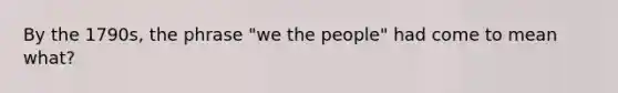 By the 1790s, the phrase "we the people" had come to mean what?