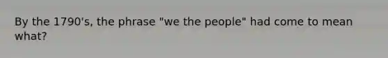 By the 1790's, the phrase "we the people" had come to mean what?