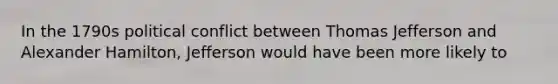 In the 1790s political conflict between Thomas Jefferson and Alexander Hamilton, Jefferson would have been more likely to