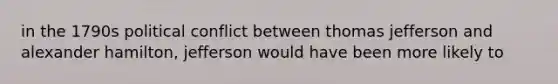 in the 1790s political conflict between thomas jefferson and alexander hamilton, jefferson would have been more likely to