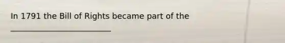 In 1791 the Bill of Rights became part of the _________________________