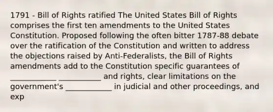 1791 - Bill of Rights ratified The United States Bill of Rights comprises the first ten amendments to the United States Constitution. Proposed following the often bitter 1787-88 debate over the ratification of the Constitution and written to address the objections raised by Anti-Federalists, the Bill of Rights amendments add to the Constitution specific guarantees of ____________ ___________ and rights, clear limitations on the government's ____________ in judicial and other proceedings, and exp