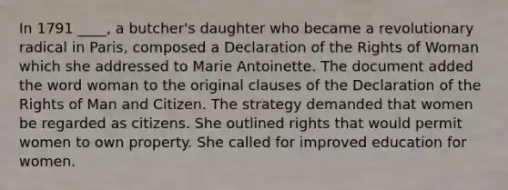 In 1791 ____, a butcher's daughter who became a revolutionary radical in Paris, composed a Declaration of the Rights of Woman which she addressed to Marie Antoinette. The document added the word woman to the original clauses of the Declaration of the Rights of Man and Citizen. The strategy demanded that women be regarded as citizens. She outlined rights that would permit women to own property. She called for improved education for women.