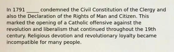 In 1791 _____ condemned the Civil Constitution of the Clergy and also the Declaration of the Rights of Man and Citizen. This marked the opening of a Catholic offensive against the revolution and liberalism that continued throughout the 19th century. Religious devotion and revolutionary loyalty became incompatible for many people.