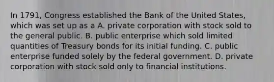 In​ 1791, Congress established the Bank of the United​ States, which was set up as a A. private corporation with stock sold to the general public. B. public enterprise which sold limited quantities of Treasury bonds for its initial funding. C. public enterprise funded solely by the federal government. D. private corporation with stock sold only to financial institutions.