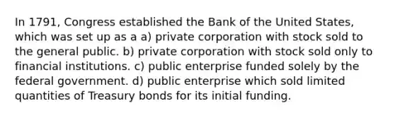 In 1791, Congress established the Bank of the United States, which was set up as a a) private corporation with stock sold to the general public. b) private corporation with stock sold only to financial institutions. c) public enterprise funded solely by the federal government. d) public enterprise which sold limited quantities of Treasury bonds for its initial funding.