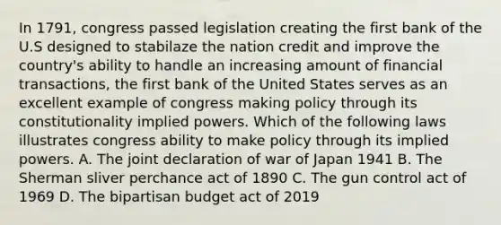 In 1791, congress passed legislation creating the first bank of the U.S designed to stabilaze the nation credit and improve the country's ability to handle an increasing amount of financial transactions, the first bank of the United States serves as an excellent example of congress making policy through its constitutionality implied powers. Which of the following laws illustrates congress ability to make policy through its implied powers. A. The joint declaration of war of Japan 1941 B. The Sherman sliver perchance act of 1890 C. The gun control act of 1969 D. The bipartisan budget act of 2019