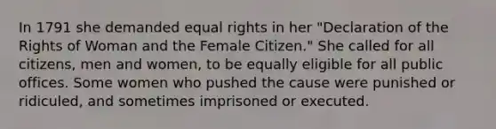 In 1791 she demanded equal rights in her "Declaration of the Rights of Woman and the Female Citizen." She called for all citizens, men and women, to be equally eligible for all public offices. Some women who pushed the cause were punished or ridiculed, and sometimes imprisoned or executed.