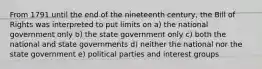 From 1791 until the end of the nineteenth century, the Bill of Rights was interpreted to put limits on a) the national government only b) the state government only c) both the national and state governments d) neither the national nor the state government e) political parties and interest groups