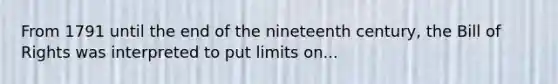 From 1791 until the end of the nineteenth century, the Bill of Rights was interpreted to put limits on...