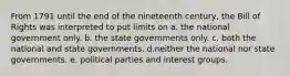 From 1791 until the end of the nineteenth century, the Bill of Rights was interpreted to put limits on a. the national government only. b. the state governments only. c. both the national and state governments. d.neither the national nor state governments. e. political parties and interest groups.