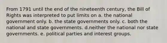 From 1791 until the end of the nineteenth century, the Bill of Rights was interpreted to put limits on a. the national government only. b. the state governments only. c. both the national and state governments. d.neither the national nor state governments. e. political parties and interest groups.