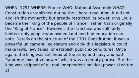 WHEN: 1791 WHERE: France WHO: National Assembly WHAT: Constitution established during the Liberal revolution, it did not abolish the monarchy but greatly restricted its power. King Louis became the "King of the people of France", rather than originally, the "King of France". However, the franchise was still fairly limited, only people who owned land and had education can vote. Details on the structure of the 1791 Constitution, it was a powerful unicameral legislature and only this legislature could make laws, levy taxes, or establish public expenditures. Once again, the king was still head of the army and navy and had "supreme executive power" which was an empty phrase. So: the king was stripped of all real independent political power. (Lecture 2)