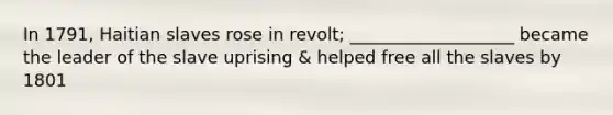 In 1791, Haitian slaves rose in revolt; ___________________ became the leader of the slave uprising & helped free all the slaves by 1801