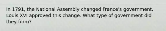 In 1791, the National Assembly changed France's government. Louis XVI approved this change. What type of government did they form?
