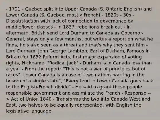 - 1791 - Quebec split into Upper Canada (S. Ontario English) and Lower Canada (S. Quebec, mostly French) - 1820s - 30s - Dissatisfaction with lack of connection to governance by middle/lower classes - In 1837, rebellions break out - In aftermath, British send Lord Durham to Canada as Governor-General, stays only a few months, but writes a report on what he finds, he's also seen as a threat and that's why they sent him - Lord Durham: John George Lambton, Earl of Durham, Famous in Britain for 1832 Reform Acts, first major expansion of voting rights, Nickname: "Radical Jack" - Durham is in Canada less than a year - From the report: "This is not a war of principles but of races", Lower Canada is a case of "two nations warring in the bosom of a single state", "Every feud in Lower Canada goes back to the English-French divide" - He said to grant these people responsible government and assimilate the French - Response --> Act of Union 1840 - Transforms the two into Canada West and East, two halves to be equally represented, with English the legislative language