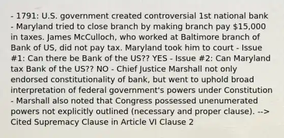 - 1791: U.S. government created controversial 1st national bank - Maryland tried to close branch by making branch pay 15,000 in taxes. James McCulloch, who worked at Baltimore branch of Bank of US, did not pay tax. Maryland took him to court - Issue #1: Can there be Bank of the US?? YES - Issue #2: Can Maryland tax Bank of the US?? NO - Chief Justice Marshall not only endorsed constitutionality of bank, but went to uphold broad interpretation of federal government's powers under Constitution - Marshall also noted that Congress possessed unenumerated powers not explicitly outlined (necessary and proper clause). --> Cited Supremacy Clause in Article VI Clause 2