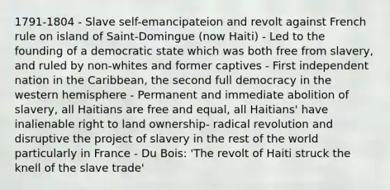 1791-1804 - Slave self-emancipateion and revolt against French rule on island of Saint-Domingue (now Haiti) - Led to the founding of a democratic state which was both free from slavery, and ruled by non-whites and former captives - First independent nation in the Caribbean, the second full democracy in the western hemisphere - Permanent and immediate abolition of slavery, all Haitians are free and equal, all Haitians' have inalienable right to land ownership- radical revolution and disruptive the project of slavery in the rest of the world particularly in France - Du Bois: 'The revolt of Haiti struck the knell of the slave trade'