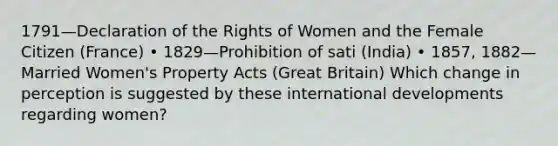 1791—Declaration of the Rights of Women and the Female Citizen (France) • 1829—Prohibition of sati (India) • 1857, 1882—Married Women's Property Acts (Great Britain) Which change in perception is suggested by these international developments regarding women?