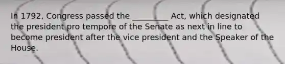 In 1792, Congress passed the _________ Act, which designated the president pro tempore of the Senate as next in line to become president after the vice president and the Speaker of the House.