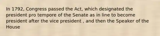 In 1792, Congress passed the Act, which designated the president pro tempore of the Senate as in line to become president after the vice president , and then the Speaker of the House