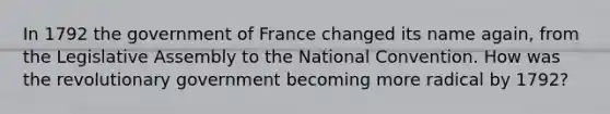 In 1792 the government of France changed its name again, from the Legislative Assembly to the National Convention. How was the revolutionary government becoming more radical by 1792?