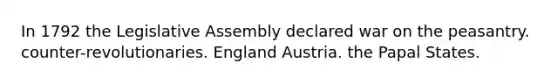 In 1792 the Legislative Assembly declared war on the peasantry. counter-revolutionaries. England Austria. the Papal States.