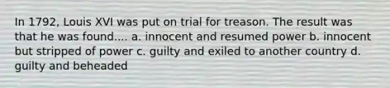 In 1792, Louis XVI was put on trial for treason. The result was that he was found.... a. innocent and resumed power b. innocent but stripped of power c. guilty and exiled to another country d. guilty and beheaded