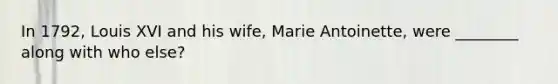 In 1792, Louis XVI and his wife, Marie Antoinette, were ________ along with who else?