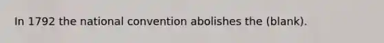 In 1792 the national convention abolishes the (blank).