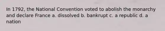 In 1792, the National Convention voted to abolish the monarchy and declare France a. dissolved b. bankrupt c. a republic d. a nation