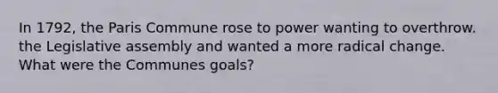 In 1792, the Paris Commune rose to power wanting to overthrow. the Legislative assembly and wanted a more radical change. What were the Communes goals?