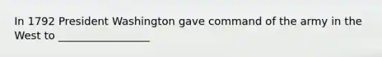 In 1792 President Washington gave command of the army in the West to _________________