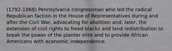 (1792-1868) Pennsylvania congressman who led the radical Republican faction in the House of Representatives during and after the Civil War, advocating for abolition and, later, the extension of civil rights to freed blacks and land redistribution to break the power of the planter elite and to provide African Americans with economic independence.