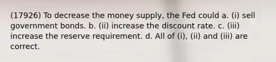 (17926) To decrease the money supply, the Fed could a. (i) sell government bonds. b. (ii) increase the discount rate. c. (iii) increase the reserve requirement. d. All of (i), (ii) and (iii) are correct.