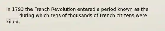 In 1793 the French Revolution entered a period known as the _____ during which tens of thousands of French citizens were killed.