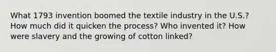 What 1793 invention boomed the textile industry in the U.S.? How much did it quicken the process? Who invented it? How were slavery and the growing of cotton linked?