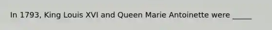 In 1793, King Louis XVI and Queen Marie Antoinette were _____