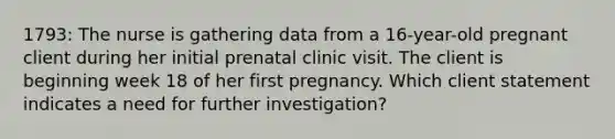 1793: The nurse is gathering data from a 16-year-old pregnant client during her initial prenatal clinic visit. The client is beginning week 18 of her first pregnancy. Which client statement indicates a need for further investigation?