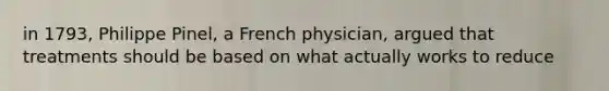 in 1793, Philippe Pinel, a French physician, argued that treatments should be based on what actually works to reduce